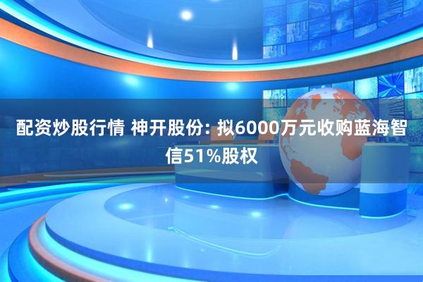 配资炒股行情 神开股份: 拟6000万元收购蓝海智信51%股权