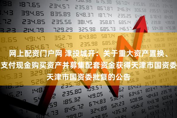 网上配资门户网 津投城开：关于重大资产置换、发行股份及支付现金购买资产并募集配套资金获得天津市国资委批复的公告