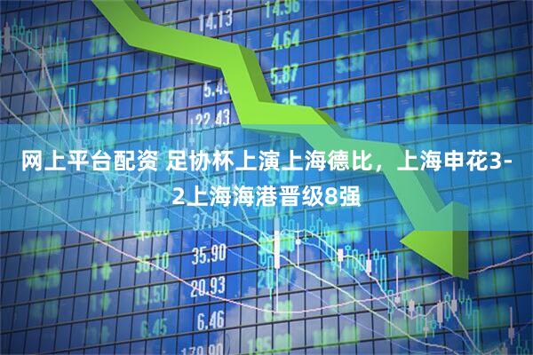 网上平台配资 足协杯上演上海德比，上海申花3-2上海海港晋级8强