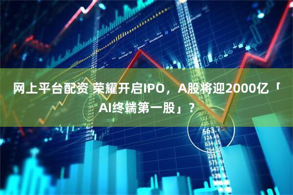 网上平台配资 荣耀开启IPO，A股将迎2000亿「AI终端第一股」？