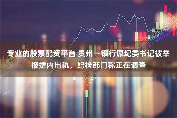 专业的股票配资平台 贵州一银行原纪委书记被举报婚内出轨，纪检部门称正在调查