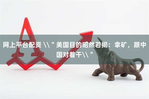 网上平台配资 \＂美国目的昭然若揭：拿矿，跟中国对着干\＂