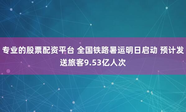 专业的股票配资平台 全国铁路暑运明日启动 预计发送旅客9.53亿人次