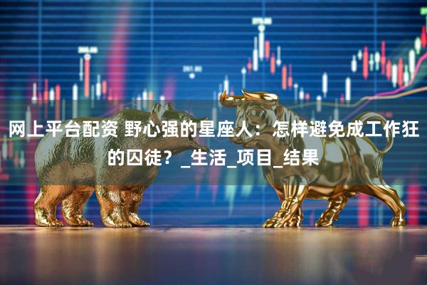 网上平台配资 野心强的星座人：怎样避免成工作狂的囚徒？_生活_项目_结果