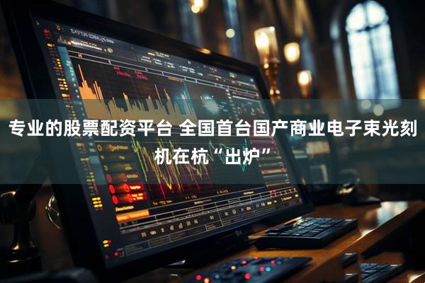 专业的股票配资平台 全国首台国产商业电子束光刻机在杭“出炉”