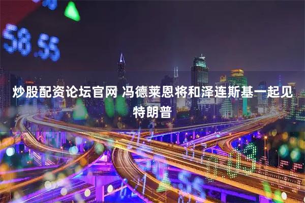 炒股配资论坛官网 冯德莱恩将和泽连斯基一起见特朗普