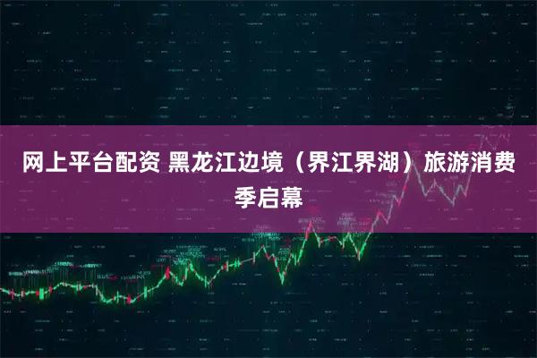 网上平台配资 黑龙江边境（界江界湖）旅游消费季启幕