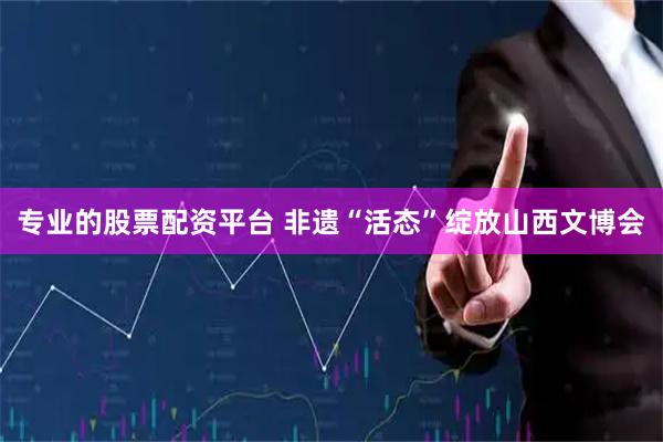 专业的股票配资平台 非遗“活态”绽放山西文博会