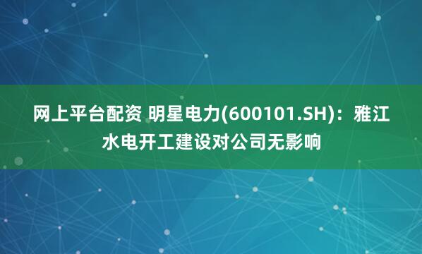 网上平台配资 明星电力(600101.SH)：雅江水电开工建设对公司无影响