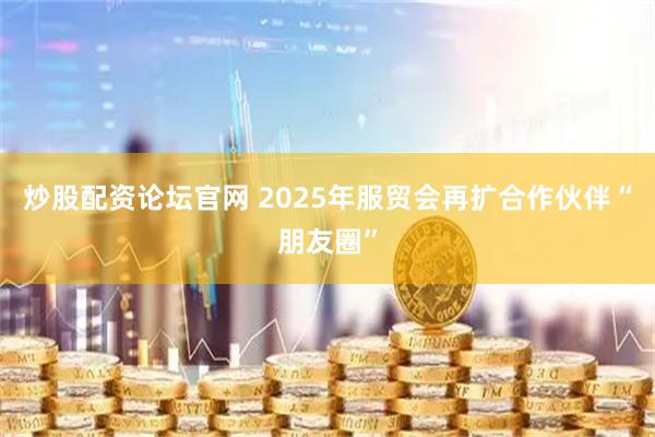 炒股配资论坛官网 2025年服贸会再扩合作伙伴“朋友圈”
