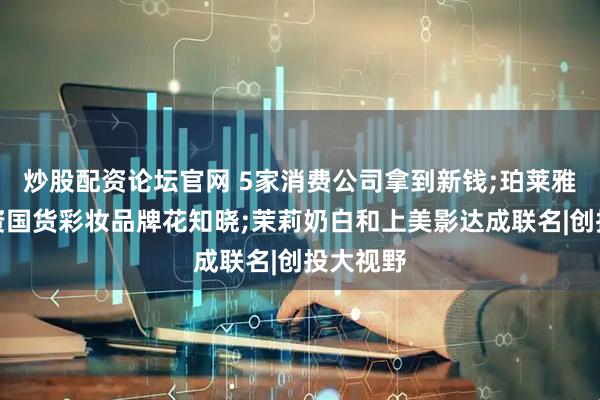 炒股配资论坛官网 5家消费公司拿到新钱;珀莱雅独家投资国货彩妆品牌花知晓;茉莉奶白和上美影达成联名|创投大视野