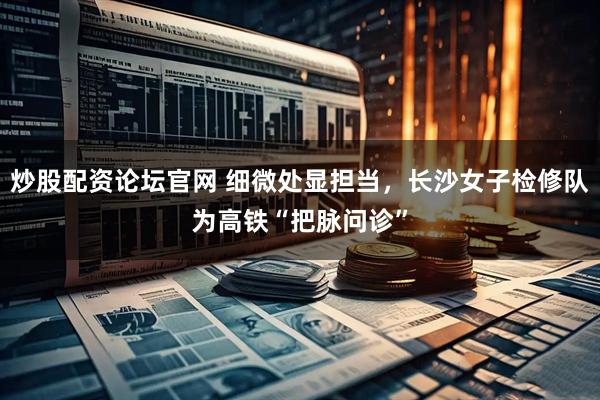 炒股配资论坛官网 细微处显担当，长沙女子检修队为高铁“把脉问诊”