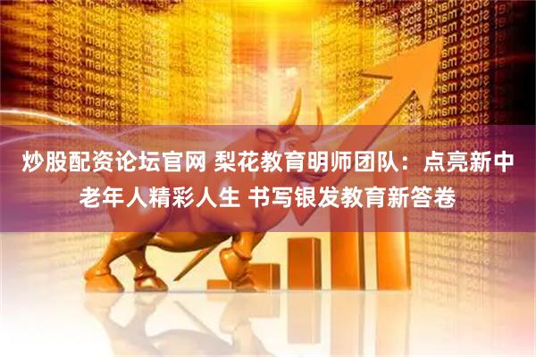 炒股配资论坛官网 梨花教育明师团队：点亮新中老年人精彩人生 书写银发教育新答卷
