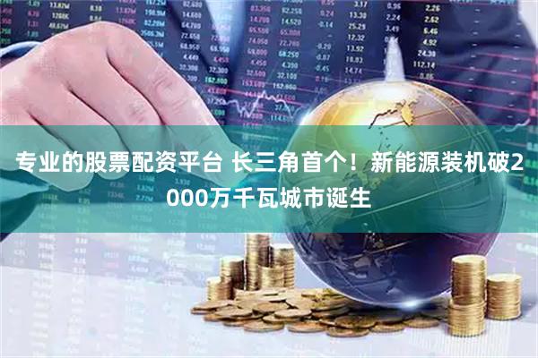 专业的股票配资平台 长三角首个！新能源装机破2000万千瓦城市诞生
