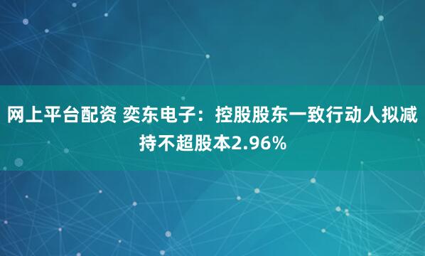 网上平台配资 奕东电子：控股股东一致行动人拟减持不超股本2.96%