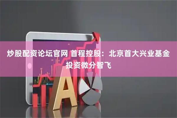 炒股配资论坛官网 首程控股：北京首大兴业基金投资微分智飞