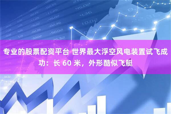 专业的股票配资平台 世界最大浮空风电装置试飞成功：长 60 米，外形酷似飞艇