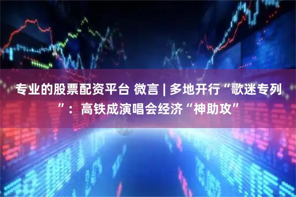 专业的股票配资平台 微言 | 多地开行“歌迷专列”：高铁成演唱会经济“神助攻”