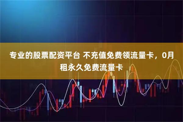 专业的股票配资平台 不充值免费领流量卡,0月租永久免费流量卡