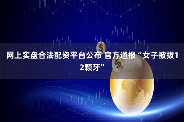 网上实盘合法配资平台公布 官方通报“女子被拔12颗牙”