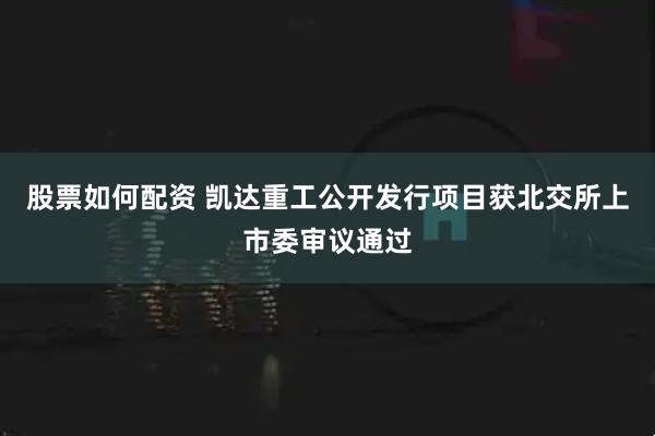 股票如何配资 凯达重工公开发行项目获北交所上市委审议通过