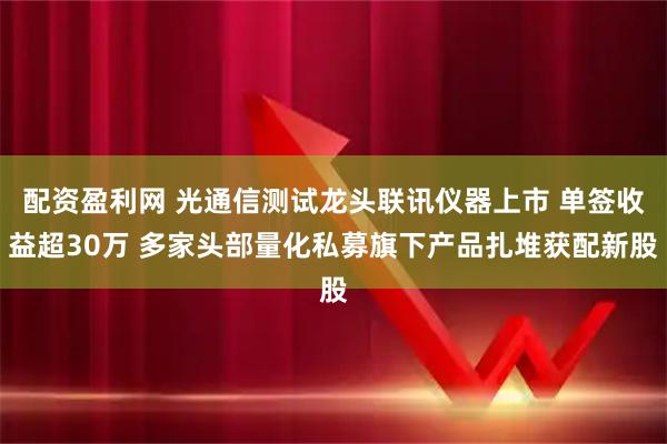 配资盈利网 光通信测试龙头联讯仪器上市 单签收益超30万 多家头部量化私募旗下产品扎堆获配新股